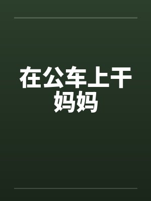 在公车上干妈妈 在公车上干妈妈