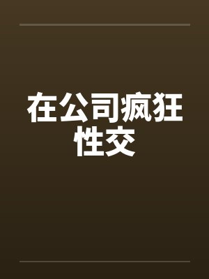 在公司疯狂性交 在公司疯狂性交
